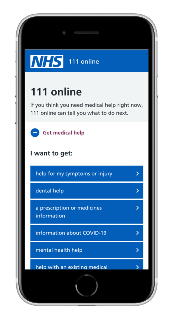 A mobile phone showing a web page: NHS 111 online If you think you need medical help right now, 111 online can tell you what to do next. • Get medical help I want to get: help for my symptoms or injury dental help a prescription or medicines information information about COVID-19 mental health help